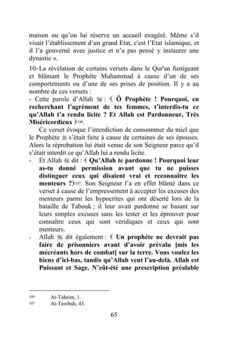65
maison ou qu’on lui réserve un accueil exagéré. Même s’il
visait l’établissement d’un grand Etat, c'est l’Etat islamique, et
il l’a gouverné avec justice et n’a pas pensé y instaurer une
dynastie ».
10- La révélation de certains versets dans le Qur'an fustigeant
et blâmant le Prophète Muhammad à cause d’un de ses
comportements ou d’une de ses prises de position. Il y a au
nombre de ces versets :
- Cette parole d’Allah  :  Ô Prophète ! Pourquoi, en
recherchant l’agrément de tes femmes, t’interdis-tu ce
qu’Allah t’a rendu licite ? Et Allah est Pardonneur, Très
Miséricordieux 136.
Ce verset évoque l’interdiction de consommer du miel que
le Prophète  s’était faite à cause de certaines de ses épouses.
Alors la réprobation lui était venue de son Seigneur parce qu’il
s’était interdit ce qu’Allah lui a rendu licite.
- Et Allah  dit :  Qu’Allah te pardonne ! Pourquoi leur
as-tu donné permission avant que tu ne puisses
distinguer ceux qui disaient vrai et reconnaître les
menteurs ?137. Son Seigneur l’a en effet blâmé dans ce
verset à cause de l’empressement à accepter les excuses des
menteurs parmi les hypocrites qui ont déserté lors de la
bataille de Tabouk ; il leur avait pardonné se basant sur
leurs simples excuses sans les tester et les éprouver pour
connaître ceux qui sont véridiques et ceux qui sont
menteurs.
- Allah  dit également :  Un prophète ne devrait pas
faire de prisonniers avant d’avoir prévalu [mis les
mécréants hors de combat] sur la terre. Vous voulez les
biens d’ici-bas, tandis qu’Allah veut l’au-delà. Allah est
Puissant et Sage. N’eût-été une prescription préalable
136 At-Tahrim, 1.
137 At-Tawbah, 43.
 