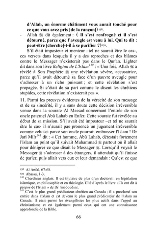 66
d’Allah, un énorme châtiment vous aurait touché pour
ce que vous avez pris [de la rançon]138.
- Allah  dit également :  Il s’est renfrogné et il s’est
détourné, parce que l’aveugle est venu à lui. Qui te dit :
peut-être [cherche]-t-il à se purifier ?139.
S’il était imposteur et menteur –tel ne saurait être le cas-,
ces versets dans lesquels il y a des reproches et des blâmes
contre le Messager n’existerait pas dans le Qur'an. Lighter
dit dans son livre Religion de L'Islam140
: « Une fois, Allah  a
révélé à Son Prophète  une révélation sévère, accusatrice,
parce qu’il avait détourné sa face d’un pauvre aveugle pour
s’adresser à un riche puissant ; et cette révélation s’est
propagée. Si c’était de sa part comme le disent les chrétiens
stupides, cette révélation n’existerait pas ».
11. Parmi les preuves évidentes de la véracité de son message
et de sa sincérité, il y a sans doute cette décision irréversible
venue dans la sourate Al Massad concernant l’entrée de son
oncle paternel Abû Lahab en Enfer. Cette sourate fut révélée au
début de sa mission. S’il avait été imposteur –et tel ne saurait
être le cas- il n’aurait pas prononcé un jugement irréversible
comme celui-ci parce son oncle pourrait embrasser l'Islam ! Dr
Jari Milr141
dit : « Cet homme, Abû Lahab, détestait fortement
l'Islam au point qu’il suivait Muhammad  partout où il allait
pour dénigrer ce que disait le Messager . Lorsqu’il voyait le
Messager  s’adresser à des étrangers, il attendait qu’il finisse
de parler, puis allait vers eux et leur demandait : Qu’est ce que
138 Al Anfal, 67-68.
139 Abassa, 1-3.
140
Chercheur anglais. Il est titulaire de plus d’un doctorat : en législation
islamique, en philosophie et en théologie. Cité d’après le livre « Ils ont dit à
propos de l'Islam » de Dr Imadoudine.
141
C’est le plus grand prédicateur chrétien au Canada ; il a proclamé son
entrée dans l'Islam et est devenu le plus grand prédicateur de l'Islam au
Canada. Il était parmi les évangélistes les plus actifs dans l’appel au
christianisme et est également parmi ceux qui ont une connaissance
approfondie de la Bible.
 