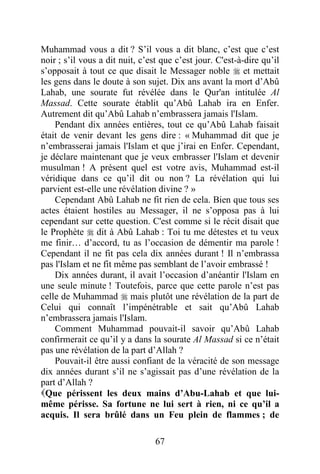 67
Muhammad vous a dit ? S’il vous a dit blanc, c’est que c’est
noir ; s’il vous a dit nuit, c’est que c’est jour. C'est-à-dire qu’il
s’opposait à tout ce que disait le Messager noble  et mettait
les gens dans le doute à son sujet. Dix ans avant la mort d’Abû
Lahab, une sourate fut révélée dans le Qur'an intitulée Al
Massad. Cette sourate établit qu’Abû Lahab ira en Enfer.
Autrement dit qu’Abû Lahab n’embrassera jamais l'Islam.
Pendant dix années entières, tout ce qu’Abû Lahab faisait
était de venir devant les gens dire : « Muhammad dit que je
n’embrasserai jamais l'Islam et que j’irai en Enfer. Cependant,
je déclare maintenant que je veux embrasser l'Islam et devenir
musulman ! A présent quel est votre avis, Muhammad est-il
véridique dans ce qu’il dit ou non ? La révélation qui lui
parvient est-elle une révélation divine ? »
Cependant Abû Lahab ne fit rien de cela. Bien que tous ses
actes étaient hostiles au Messager, il ne s’opposa pas à lui
cependant sur cette question. C'est comme si le récit disait que
le Prophète  dit à Abû Lahab : Toi tu me détestes et tu veux
me finir… d’accord, tu as l’occasion de démentir ma parole !
Cependant il ne fit pas cela dix années durant ! Il n’embrassa
pas l'Islam et ne fit même pas semblant de l’avoir embrassé !
Dix années durant, il avait l’occasion d’anéantir l'Islam en
une seule minute ! Toutefois, parce que cette parole n’est pas
celle de Muhammad  mais plutôt une révélation de la part de
Celui qui connaît l’impénétrable et sait qu’Abû Lahab
n’embrassera jamais l'Islam.
Comment Muhammad pouvait-il savoir qu’Abû Lahab
confirmerait ce qu’il y a dans la sourate Al Massad si ce n’était
pas une révélation de la part d’Allah ?
Pouvait-il être aussi confiant de la véracité de son message
dix années durant s’il ne s’agissait pas d’une révélation de la
part d’Allah ?
Que périssent les deux mains d’Abu-Lahab et que lui-
même périsse. Sa fortune ne lui sert à rien, ni ce qu’il a
acquis. Il sera brûlé dans un Feu plein de flammes ; de
 