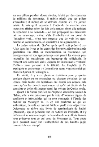 69
sur ses piliers pendant douze siècles, habité par des centaines
de millions de personnes. Il mérite plutôt que ses piliers
s’écroulent ; il mérite de se détruire comme s’il n’a jamais
existé. Je sais qu’il incombe à l’individu de marcher dans
toutes ses affaires selon les lois de la nature, sinon elle refusera
de répondre à sa demande… ce que propagent ces mécréants
est un mensonge, même s’ils l’embellissent au point de
l’imaginer vrai… c’est une épreuve que de voir les gens,
peuples et communautés, se soumettre à ces égarements ».
La préservation du Qur'an après qu’il soit préservé par
Allah dans les livres et les cœurs des hommes, génération après
génération. En effet, sa mémorisation, sa psalmodie, son
enseignement et son apprentissage sont parmi les choses pour
lesquelles les musulmans ont beaucoup de sollicitude. Ils
relèvent des domaines dans lesquels les musulmans rivalisent
d’efforts pour parvenir à la félicité. Le Prophète  l’a
expliquée en ces termes : « Le meilleur parmi vous est celui qui
étudie le Qur'an et l’enseigne ».
En vérité, il y a eu plusieurs tentatives pour y ajouter
quelque chose ou en retrancher ou changer certaines de ses
lettres, mais toutes ces tentatives ont connu des échecs, cela
parce qu’on les détecte rapidement et qu’il est facile de les
connaître et de les distinguer parmi les versets du Qur'an noble.
Quant à la Sunna purifiée du Prophète, deuxième source de
l'Islam, elle a été préservée par la voie d’hommes dignes de
confiance et irrécusables qui se sont consacrés à l’étude des
hadiths du Messager . Ils en ont confirmé ce qui est
authentique, dévoilé ce qui est faible et parlé avec objectivité.
Quiconque se réfère aux livres de terminologie du hadith
[Mustalah], qui se penchent sur les hadiths du Prophète, et s’y
intéressent se rendra compte de la réalité de ces efforts fournis
pour préserver tout ce qui venu du Messager . Tout doute
qu’il pourrait avoir sur l’authenticité de ses hadiths jugés
comme tels sera dissipé.
 