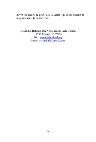 7
ouvre les cœurs de ceux là à la vérité ; qu’Il les oriente et
les guide dans la bonne voie.
Dr.Abdur-Rahman ibn Abdul Karim Ach-Chaïha
11535 Riyadh BP 59565
Site : www.islamland.org
E-mail : alsheha2@gmail.com.
 