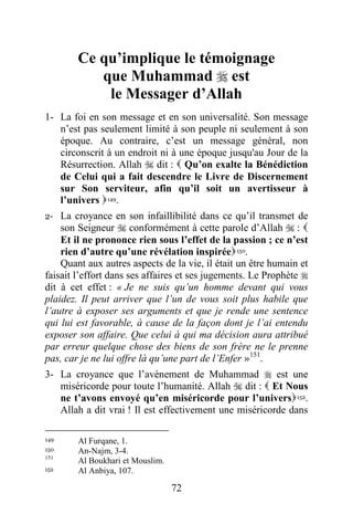 72
Ce qu’implique le témoignage
que Muhammad  est
le Messager d’Allah
1- La foi en son message et en son universalité. Son message
n’est pas seulement limité à son peuple ni seulement à son
époque. Au contraire, c’est un message général, non
circonscrit à un endroit ni à une époque jusqu'au Jour de la
Résurrection. Allah  dit :  Qu’on exalte la Bénédiction
de Celui qui a fait descendre le Livre de Discernement
sur Son serviteur, afin qu’il soit un avertisseur à
l’univers 149.
2- La croyance en son infaillibilité dans ce qu’il transmet de
son Seigneur  conformément à cette parole d’Allah  : 
Et il ne prononce rien sous l’effet de la passion ; ce n’est
rien d’autre qu’une révélation inspirée150.
Quant aux autres aspects de la vie, il était un être humain et
faisait l’effort dans ses affaires et ses jugements. Le Prophète 
dit à cet effet : « Je ne suis qu’un homme devant qui vous
plaidez. Il peut arriver que l’un de vous soit plus habile que
l’autre à exposer ses arguments et que je rende une sentence
qui lui est favorable, à cause de la façon dont je l’ai entendu
exposer son affaire. Que celui à qui ma décision aura attribué
par erreur quelque chose des biens de son frère ne le prenne
pas, car je ne lui offre là qu’une part de l’Enfer »151
.
3- La croyance que l’avènement de Muhammad  est une
miséricorde pour toute l’humanité. Allah  dit :  Et Nous
ne t’avons envoyé qu’en miséricorde pour l’univers152.
Allah a dit vrai ! Il est effectivement une miséricorde dans
149 Al Furqane, 1.
150 An-Najm, 3-4.
151
Al Boukhari et Mouslim.
152 Al Anbiya, 107.
 