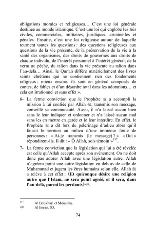 74
obligations morales et religieuses… C’est une loi générale
destinée au monde islamique. C’est une loi qui englobe les lois
civiles, commerciales, militaires, juridiques, criminelles et
pénales. Ensuite, c’est une loi religieuse autour de laquelle
tournent toutes les questions : des questions religieuses aux
questions de la vie présente, de la préservation de la vie à la
santé des organismes, des droits de gouvernés aux droits de
chaque individu, de l’intérêt personnel à l’intérêt général, de la
vertu au péché, du talion dans la vie présente au talion dans
l’au-delà… Ainsi, le Qur'an diffère matériellement des livres
saints chrétiens qui ne contiennent rien des fondements
religieux ; mieux encore, ils sont en général composés de
contes, de fables et d’un désordre total dans les adorations… et
cela est irrationnel et sans effet ».
6- La ferme conviction que le Prophète  a accompli la
mission à lui confiée par Allah , transmis son message,
conseillé sa communauté. Aussi, il n’a laissé aucun bien
sans le leur indiquer et ordonner et n’a laissé aucun mal
sans les en mettre en garde et le leur interdire. En effet, le
Prophète  a dit lors du pèlerinage d’adieu alors qu’il
faisait le sermon au milieu d’une immense foule de
personnes : « Ai-je transmis (le message) ? » « Oui »
répondirent-ils. Il dit : « Ô Allah, sois témoin »157
.
7- La ferme conviction que la législation qui lui a été révélée
est celle qu’Allah accepte après son avènement. On ne doit
donc pas adorer Allah avec une législation autre. Allah
n’agréera point une autre législation en dehors de celle de
Muhammad et jugera les êtres humains selon elle. Allah 
a relève à cet effet : Et quiconque désire une religion
autre que l’Islam, ne sera point agréé, et il sera, dans
l’au-delà, parmi les perdants158.
157
Al Boukhari et Mouslim.
158 Al Imran, 85.
 
