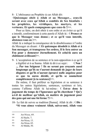 75
8- L’obéissance au Prophète  car Allah dit:
Quiconque obéit à Allah et au Messager... ceux-là
seront avec ceux qu’Allah a comblés de Ses bienfaits :
les prophètes, les véridiques, les martyrs, et les
vertueux. Et quels compagnons que ceux-là !159.
Pour ce faire, on doit obéir à son ordre et en éviter ce qu’il
a interdit, conformément à cette parole d’Allah  :  Prenez ce
que le Messager vous donne ; et ce qu’il vous interdit,
abstenez-vous en 160.
Allah  a indiqué la conséquence de la désobéissance à l’ordre
du Messager en disant :  Et quiconque désobéit à Allah et à
Son messager, et transgresse Ses ordres, Il le fera entrer au
Feu pour y demeurer éternellement. Et celui-là aura un
châtiment avilissant161.
9- L’acceptation de sa sentence et la non-opposition à ce qu’il
a légiféré et à sa Sunna. Allah  dit à ce sujet :  Non !
... Par ton Seigneur ! Ils ne seront pas croyants aussi
longtemps qu’ils ne t’auront demandé de juger de leurs
disputes et qu’ils n’auront éprouvé nulle angoisse pour
ce que tu auras décidé, et qu’ils se soumettent
complètement [à ta sentence]162.
De même, il faut préférer sa législation et sa sentence à
toutes les autres législations, sentences, systèmes et lois,
comme l’affirme Allah  lui-même :  Est-ce donc le
jugement du temps de l’Ignorance qu’ils cherchent ? Qu’y
a-t-il de meilleur qu’Allah, en matière de jugement pour
des gens qui ont une foi ferme ?163.
10- Le fait de suivre sa tradition [Sunna]. Allah  dit :  Dis :
“Si vous aimez vraiment Allah, suivez-moi, Allah vous
159 An-Nissa, 69.
160 Al Hachr, 7.
161 An-Nissa, 13.
162 An-Nissa, 65.
163 Al Maïda, 50.
 