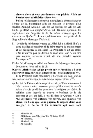 76
aimera alors et vous pardonnera vos péchés. Allah est
Pardonneur et Miséricordieux 164.
Suivre le Messager  suppose et requiert la connaissance et
l’étude de sa biographie afin de pouvoir le prendre pour
modèle. Zaïnoul Abidine –Ali ibn Al Hassan ibn Ali ibn Abî
Tâlib –qu’Allah soit satisfait d’eux- dit : On nous apprenait les
expéditions du Prophète  de la même manière que les
sourates du Qur'an165
. Les expéditions sont une partie de la
biographie du Messager d’Allah .
11- Le fait de lui donner le rang qu’Allah lui a attribué. Il n’y a
donc pas lieu d’exagérer ni de faire preuve de manquement
et de négligence à son sujet. Le Prophète  dit en effet :
« Ne m’élevez pas au dessus de mon droit car Allah m’a
pris comme serviteur avant de me prendre comme
Messager »166
.
12- Le fait d’invoquer Allah en faveur du Messager lorsqu’on
évoque son nom. Allah  dit:
Certes, Allah et Ses Anges prient sur le Prophète ; ô vous
qui croyez priez sur lui et adressez [lui] vos salutations 167.
Et le Prophète  de renchérir : « L’égoïste est celui qui ne
prie pas sur moi lorsque je suis évoqué auprès de lui »168
.
13- Le fait de l’aimer, de le respecter et de préférer son amour à
celui de toute autre personne, parce qu’il a le mérite auprès
Allah d’avoir guidé les gens vers la religion de vérité ; la
religion dans laquelle se trouve le bonheur de la vie
présente et de l’au-delà. Il est dit dans le Qur'an :  Dis :
“Si vos pères, vos enfants, vos frères, vos épouses, vos
clans, les biens que vous gagnez, le négoce dont vous
craignez le déclin et les demeures qui vous sont
164 Al Imran, 31.
165
Al Bidayah wan-Nihayah d’Ibn Al Katsir 3/242.
166
At-Tabarany.
167 Al Ahzab, 56.
168
At-Tirmidzi.
 