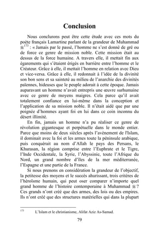 79
Conclusion
Nous conclurons peut être cette étude avec ces mots du
poète français Lamartine parlant de la grandeur de Muhammad
173
: « Jamais par le passé, l’homme ne s’est donné de gré ou
de force ce genre de mission noble. Cette mission était au
dessus de la force humaine. A travers elle, il mettait fin aux
égarements qui s’étaient érigés en barrière entre l’homme et le
Créateur. Grâce à elle, il mettait l’homme en relation avec Dieu
et vice-versa. Grâce à elle, il redonnait à l’idée de la divinité
son bon sens et sa sainteté au milieu de l’anarchie des divinités
païennes, hideuses que le peuple adorait à cette époque. Jamais
auparavant un homme n’avait entrepris une œuvre surhumaine
avec ce genre de moyens maigres. Cela parce qu’il avait
totalement confiance en lui-même dans la conception et
l’application de sa mission noble. Il n’était aidé que par une
poignée d’hommes ayant foi en lui dans ce coin inconnu du
désert illimité.
En fin, jamais un homme n’a pu réaliser ce genre de
révolution gigantesque et perpétuelle dans le monde entier.
Parce que moins de deux siècles après l’avènement de l'Islam,
il dominait avec la foi et les armes toute la péninsule arabique,
puis conquérait au nom d’Allah le pays des Persans, le
Khurasan, la région comprise entre l’Euphrate et le Tigre,
l’Inde Occidentale, la Syrie, l’Abyssinie, toute l’Afrique du
Nord, un grand nombre d’îles de la mer méditerranée,
l’Espagne et une partie de la France.
Si nous prenons en considération la grandeur de l’objectif,
la petitesse des moyens et le succès ahurissant, trois critères de
l’héroïsme humain, qui peut oser comparer n’importe quel
grand homme de l’histoire contemporaine à Muhammad  ?
Ces grands n’ont créé que des armes, des lois ou des empires.
Ils n’ont créé que des structures matérielles qui dans la plupart
173
L’Islam et le christianisme, Alifat Aziz As-Samad.
 