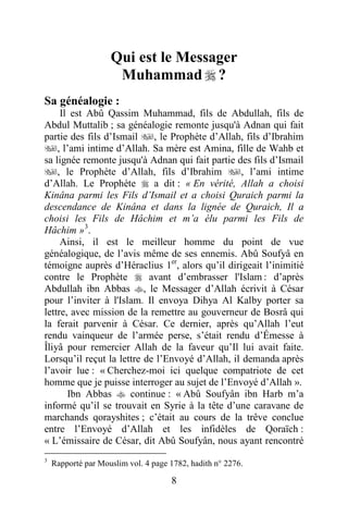 8
Qui est le Messager
Muhammad  ?
Sa généalogie :
Il est Abû Qassim Muhammad, fils de Abdullah, fils de
Abdul Muttalib ; sa généalogie remonte jusqu'à Adnan qui fait
partie des fils d’Ismail , le Prophète d’Allah, fils d’Ibrahim
, l’ami intime d’Allah. Sa mère est Amina, fille de Wahb et
sa lignée remonte jusqu'à Adnan qui fait partie des fils d’Ismail
, le Prophète d’Allah, fils d’Ibrahim , l’ami intime
d’Allah. Le Prophète  a dit : « En vérité, Allah a choisi
Kinâna parmi les Fils d’Ismail et a choisi Quraich parmi la
descendance de Kinâna et dans la lignée de Quraich, Il a
choisi les Fils de Hâchim et m’a élu parmi les Fils de
Hâchim »3
.
Ainsi, il est le meilleur homme du point de vue
généalogique, de l’avis même de ses ennemis. Abû Soufyâ en
témoigne auprès d’Héraclius 1er
, alors qu’il dirigeait l’inimitié
contre le Prophète  avant d’embrasser l'Islam : d’après
Abdullah ibn Abbas , le Messager d’Allah écrivit à César
pour l’inviter à l'Islam. Il envoya Dihya Al Kalby porter sa
lettre, avec mission de la remettre au gouverneur de Bosrâ qui
la ferait parvenir à César. Ce dernier, après qu’Allah l’eut
rendu vainqueur de l’armée perse, s’était rendu d’Émesse à
Îliyâ pour remercier Allah de la faveur qu’Il lui avait faite.
Lorsqu’il reçut la lettre de l’Envoyé d’Allah, il demanda après
l’avoir lue : « Cherchez-moi ici quelque compatriote de cet
homme que je puisse interroger au sujet de l’Envoyé d’Allah ».
Ibn Abbas  continue : « Abû Soufyân ibn Harb m’a
informé qu’il se trouvait en Syrie à la tête d’une caravane de
marchands qorayshites ; c’était au cours de la trêve conclue
entre l’Envoyé d’Allah et les infidèles de Qoraïch :
« L’émissaire de César, dit Abû Soufyân, nous ayant rencontré
3
Rapporté par Mouslim vol. 4 page 1782, hadith n° 2276.
 