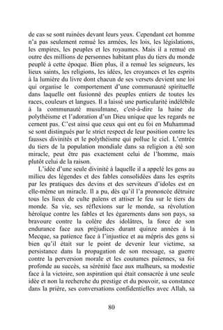 80
de cas se sont ruinées devant leurs yeux. Cependant cet homme
n’a pas seulement remué les armées, les lois, les législations,
les empires, les peuples et les royaumes. Mais il a remué en
outre des millions de personnes habitant plus du tiers du monde
peuplé à cette époque. Bien plus, il a remué les seigneurs, les
lieux saints, les religions, les idées, les croyances et les esprits
à la lumière du livre dont chacun de ses versets devient une loi
qui organise le comportement d’une communauté spirituelle
dans laquelle ont fusionné des peuples entiers de toutes les
races, couleurs et langues. Il a laissé une particularité indélébile
à la communauté musulmane, c'est-à-dire la haine du
polythéisme et l’adoration d’un Dieu unique que les regards ne
cernent pas. C’est ainsi que ceux qui ont eu foi en Muhammad
se sont distingués par le strict respect de leur position contre les
fausses divinités et le polythéisme qui pollue le ciel. L’entrée
du tiers de la population mondiale dans sa religion a été son
miracle, peut être pas exactement celui de l’homme, mais
plutôt celui de la raison.
L’idée d’une seule divinité à laquelle il a appelé les gens au
milieu des légendes et des fables consolidées dans les esprits
par les pratiques des devins et des serviteurs d’idoles est en
elle-même un miracle. Il a pu, dès qu’il l’a prononcée détruire
tous les lieux de culte païens et attiser le feu sur le tiers du
monde. Sa vie, ses réflexions sur le monde, sa révolution
héroïque contre les fables et les égarements dans son pays, sa
bravoure contre la colère des idolâtres, la force de son
endurance face aux préjudices durant quinze années à la
Mecque, sa patience face à l’injustice et au mépris des gens si
bien qu’il était sur le point de devenir leur victime, sa
persistance dans la propagation de son message, sa guerre
contre la perversion morale et les coutumes païennes, sa foi
profonde au succès, sa sérénité face aux malheurs, sa modestie
face à la victoire, son aspiration qui était consacrée à une seule
idée et non la recherche du prestige et du pouvoir, sa constance
dans la prière, ses conversations confidentielles avec Allah, sa
 