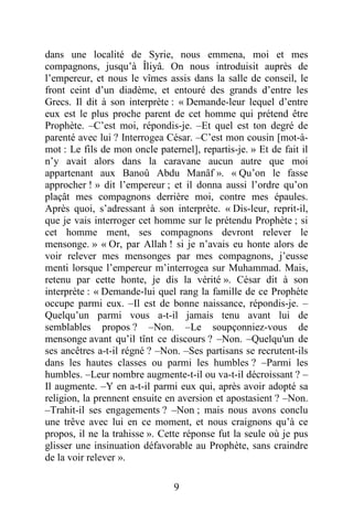 9
dans une localité de Syrie, nous emmena, moi et mes
compagnons, jusqu’à Îliyâ. On nous introduisit auprès de
l’empereur, et nous le vîmes assis dans la salle de conseil, le
front ceint d’un diadème, et entouré des grands d’entre les
Grecs. Il dit à son interprète : « Demande-leur lequel d’entre
eux est le plus proche parent de cet homme qui prétend être
Prophète. –C’est moi, répondis-je. –Et quel est ton degré de
parenté avec lui ? Interrogea César. –C’est mon cousin [mot-à-
mot : Le fils de mon oncle paternel], repartis-je. » Et de fait il
n’y avait alors dans la caravane aucun autre que moi
appartenant aux Banoû Abdu Manâf ». « Qu’on le fasse
approcher ! » dit l’empereur ; et il donna aussi l’ordre qu’on
plaçât mes compagnons derrière moi, contre mes épaules.
Après quoi, s’adressant à son interprète. « Dis-leur, reprit-il,
que je vais interroger cet homme sur le prétendu Prophète ; si
cet homme ment, ses compagnons devront relever le
mensonge. » « Or, par Allah ! si je n’avais eu honte alors de
voir relever mes mensonges par mes compagnons, j’eusse
menti lorsque l’empereur m’interrogea sur Muhammad. Mais,
retenu par cette honte, je dis la vérité ». César dit à son
interprète : « Demande-lui quel rang la famille de ce Prophète
occupe parmi eux. –Il est de bonne naissance, répondis-je. –
Quelqu’un parmi vous a-t-il jamais tenu avant lui de
semblables propos ? –Non. –Le soupçonniez-vous de
mensonge avant qu’il tînt ce discours ? –Non. –Quelqu'un de
ses ancêtres a-t-il régné ? –Non. –Ses partisans se recrutent-ils
dans les hautes classes ou parmi les humbles ? –Parmi les
humbles. –Leur nombre augmente-t-il ou va-t-il décroissant ? –
Il augmente. –Y en a-t-il parmi eux qui, après avoir adopté sa
religion, la prennent ensuite en aversion et apostasient ? –Non.
–Trahit-il ses engagements ? –Non ; mais nous avons conclu
une trêve avec lui en ce moment, et nous craignons qu’à ce
propos, il ne la trahisse ». Cette réponse fut la seule où je pus
glisser une insinuation défavorable au Prophète, sans craindre
de la voir relever ».
 