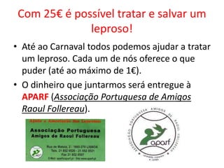 Com 25€ é possível tratar e salvar um
leproso!
• Até ao Carnaval todos podemos ajudar a tratar
um leproso. Cada um de nós oferece o que
puder (até ao máximo de 1€).
• O dinheiro que juntarmos será entregue à
APARF (Associação Portuguesa de Amigos
Raoul Follereau).
 