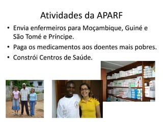Atividades da APARF
• Envia enfermeiros para Moçambique, Guiné e
São Tomé e Príncipe.
• Paga os medicamentos aos doentes mais pobres.
• Constrói Centros de Saúde.
 