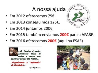 A nossa ajuda
• Em 2012 oferecemos 75€.
• Em 2013 conseguimos 125€.
• Em 2014 juntamos 200€.
• Em 2015 também enviamos 200€ para a APARF.
• Em 2016 oferecemos 200€ (aqui na ESAF).
 