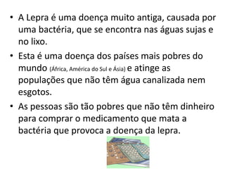 • A Lepra é uma doença muito antiga, causada por
uma bactéria, que se encontra nas águas sujas e
no lixo.
• Esta é uma doença dos países mais pobres do
mundo (África, América do Sul e Ásia) e atinge as
populações que não têm água canalizada nem
esgotos.
• As pessoas são tão pobres que não têm dinheiro
para comprar o medicamento que mata a
bactéria que provoca a doença da lepra.
 