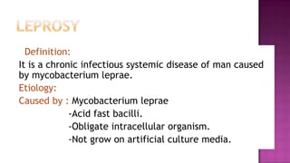 Leprosy Definition:  It is a chronic infectious systemic disease of man caused by mycobacterium leprae.      Etiology:  Caused by : Mycobacterium leprae                  -Acid fast bacilli.                   -Obligate intracellular organism.                   -Not grow on artificial culture media. 