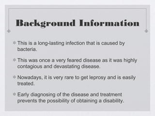 Background Information
This is a long-lasting infection that is caused by
bacteria.
This was once a very feared disease as it was highly
contagious and devastating disease.
Nowadays, it is very rare to get leprosy and is easily
treated.
Early diagnosing of the disease and treatment
prevents the possibility of obtaining a disability.