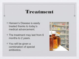 Treatment
Hansen’s Disease is easily
treated thanks to today’s
medical advancement.
The treatment may last from 6
months to 2 years.
You will be given a
combination of special
antibiotics.