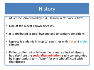 History
• M. leprae, discovered by G.A. Hansen in Norway in 1873
• One of the oldest known diseases
• It is attributed to poor hygiene and unsanitary conditions
• Leprosy is endemic in tropical countries with hot and moist
climate
• Patient suffer not only from the primary affect of disease
but also from the social discrimination, sadly compounded
by inappropriate term ‘leper’ for one who afflicted with
that disease
 