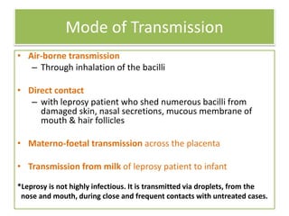 Mode of Transmission
• Air-borne transmission
– Through inhalation of the bacilli
• Direct contact
– with leprosy patient who shed numerous bacilli from
damaged skin, nasal secretions, mucous membrane of
mouth & hair follicles
• Materno-foetal transmission across the placenta
• Transmission from milk of leprosy patient to infant
*Leprosy is not highly infectious. It is transmitted via droplets, from the
nose and mouth, during close and frequent contacts with untreated cases.
 