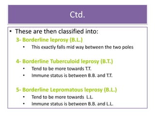 Ctd.
• These are then classified into:
3- Borderline leprosy (B.L.)
• This exactly falls mid way between the two poles
4- Borderline Tuberculoid leprosy (B.T.)
• Tend to be more towards T.T.
• Immune status is between B.B. and T.T.
5- Borderline Lepromatous leprosy (B.L.)
• Tend to be more towards L.L.
• Immune status is between B.B. and L.L.
 