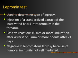 Lepromin test:
Used to determine type of leprosy.
Injection of a standardized extract of the
inactivated bacilli intradermally in the
forearm.
Positive reaction: 10 mm or more induration
after 48 hrs/ or 5 mm or more nodule after 21
days.
Negative In lepromatous leprosy because of
humoral immunity not cell mediated.