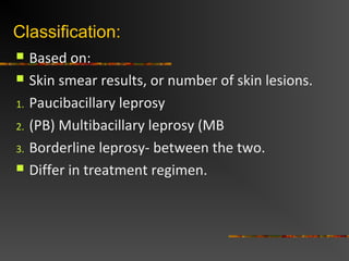 Classification:
Based on:
Skin smear results, or number of skin lesions.
1. Paucibacillary leprosy
2. (PB) Multibacillary leprosy (MB
3. Borderline leprosy- between the two.
Differ in treatment regimen.