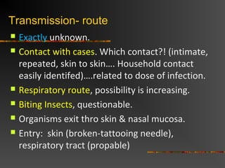 Transmission- route
Exactly unknown.
Contact with cases. Which contact?! (intimate,
repeated, skin to skin…. Household contact
easily identifed)….related to dose of infection.
Respiratory route, possibility is increasing.
Biting Insects, questionable.
Organisms exit thro skin & nasal mucosa.
Entry: skin (broken-tattooing needle),
respiratory tract (propable)