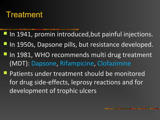 Treatment
In 1941, promin introduced,but painful injections.
In 1950s, Dapsone pills, but resistance developed.
In 1981, WHO recommends multi drug treatment
(MDT): Dapsone, Rifampicine, Clofazimine
Patients under treatment should be monitored
for drug side-effects, leprosy reactions and for
development of trophic ulcers