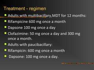 Treatment - regimen
Adults with multibacillary,MDT for 12 months:
Rifampicine 600 mg once a month
Dapsone 100 mg once a day
Clofazimine: 50 mg once a day and 300 mg
once a month.
Adults with paucibacillary:
Rifampicin: 600 mg once a month
Dapsone: 100 mg once a day.