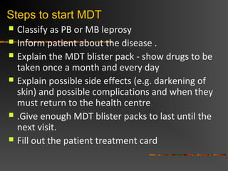 Steps to start MDT
Classify as PB or MB leprosy
Inform patient about the disease .
Explain the MDT blister pack - show drugs to be
taken once a month and every day
Explain possible side effects (e.g. darkening of
skin) and possible complications and when they
must return to the health centre
.Give enough MDT blister packs to last until the
next visit.
Fill out the patient treatment card