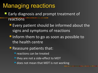 Managing reactions
Early diagnosis and prompt treatment of
reactions
Every patient should be informed about the
signs and symptoms of reactions
Inform them to go as soon as possible to
the health centre
Reassure patients that:
reactions can be treated
they are not a side-effect to MDT
does not mean that MDT is not working