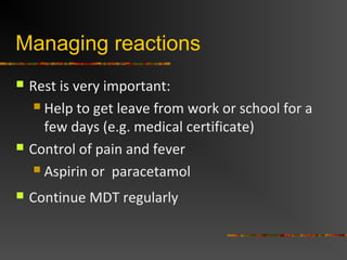 Managing reactions
Rest is very important:
Help to get leave from work or school for a
few days (e.g. medical certificate)
Control of pain and fever
Aspirin or paracetamol
Continue MDT regularly
