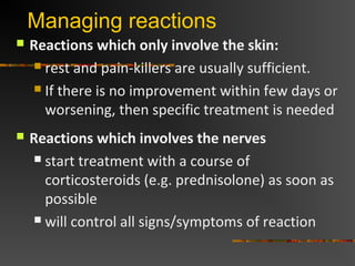 Managing reactions
Reactions which only involve the skin:
rest and pain-killers are usually sufficient.
If there is no improvement within few days or
worsening, then specific treatment is needed
Reactions which involves the nerves
start treatment with a course of
corticosteroids (e.g. prednisolone) as soon as
possible
will control all signs/symptoms of reaction