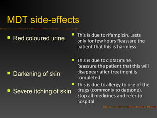 MDT side-effects
Red coloured urine
Darkening of skin
Severe itching of skin
This is due to rifampicin. Lasts
only for few hours Reassure the
patient that this is harmless
This is due to clofazimine.
Reassure the patient that this will
disappear after treatment is
completed
This is due to allergy to one of the
drugs (commonly to dapsone).
Stop all medicines and refer to
hospital