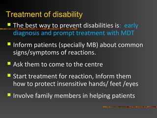 Treatment of disability
The best way to prevent disabilities is: early
diagnosis and prompt treatment with MDT
Inform patients (specially MB) about common
signs/symptoms of reactions.
Ask them to come to the centre
Start treatment for reaction, Inform them
how to protect insensitive hands/ feet /eyes
Involve family members in helping patients