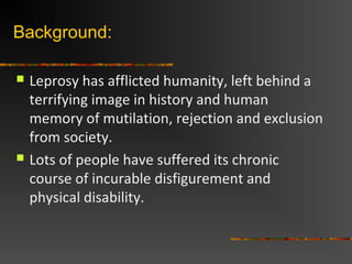 Background:
Leprosy has afflicted humanity, left behind a
terrifying image in history and human
memory of mutilation, rejection and exclusion
from society.
Lots of people have suffered its chronic
course of incurable disfigurement and
physical disability.