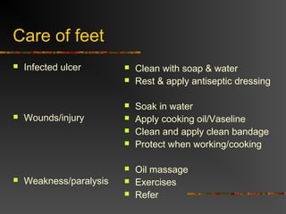 Care of feet
Infected ulcer
Wounds/injury
Weakness/paralysis
Clean with soap & water
Rest & apply antiseptic dressing
Soak in water
Apply cooking oil/Vaseline
Clean and apply clean bandage
Protect when working/cooking
Oil massage
Exercises
Refer