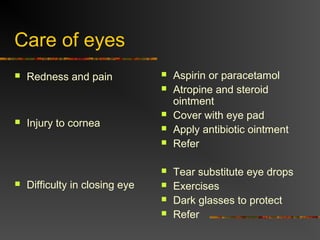 Care of eyes
Redness and pain
Injury to cornea
Difficulty in closing eye
Aspirin or paracetamol
Atropine and steroid
ointment
Cover with eye pad
Apply antibiotic ointment
Refer
Tear substitute eye drops
Exercises
Dark glasses to protect
Refer