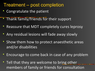 Treatment – post completion
Congratulate the patient
Thank family/friends for their support
Reassure that MDT completely cures leprosy
Any residual lesions will fade away slowly
Show them how to protect anaesthetic areas
and/or disabilities
Encourage to come back in case of any problem
Tell that they are welcome to bring other
members of family or friends for consultation