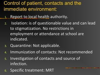 Control of patient, contacts and the
immediate environment:
1. Report to local health authority.
2. Isolation: is of questionable value and can lead
to stigmatization. No restrictions in
employment or attendance at school are
indicated.
3. Quarantine: Not applicable.
4. Immunization of contacts: Not recommended
5. Investigation of contacts and source of
infection.
6. Specific treatment: MRT