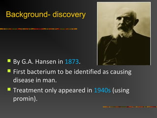 Background- discovery
By G.A. Hansen in 1873.
First bacterium to be identified as causing
disease in man.
Treatment only appeared in 1940s (using
promin).