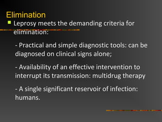 Elimination
Leprosy meets the demanding criteria for
elimination:
- Practical and simple diagnostic tools: can be
diagnosed on clinical signs alone;
- Availability of an effective intervention to
interrupt its transmission: multidrug therapy
- A single significant reservoir of infection:
humans.