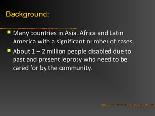 Background:
Many countries in Asia, Africa and Latin
America with a significant number of cases.
About 1 – 2 million people disabled due to
past and present leprosy who need to be
cared for by the community.