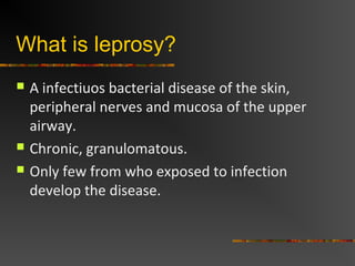 What is leprosy?
 A infectiuos bacterial disease of the skin,
peripheral nerves and mucosa of the upper
airway.
 Chronic, granulomatous.
 Only few from who exposed to infection
develop the disease.
 