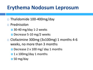 Erythema Nodosum Leprosum
 Thalidomide 100-400mg/day
 Prednisolon
 30-40 mg/day 1-2 weeks
 Decrease 5-10 mg/2 weeks
 Clofazimine 300mg (3x100mg) 1 months 4-6
weeks, no more than 3 months
 Decrease 2 x 100 mg/ day 1 months
 1 x 100mg/day 1 months
 50 mg/day
 