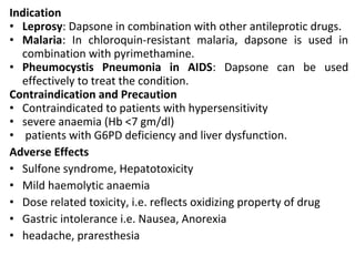 Indication
• Leprosy: Dapsone in combination with other antileprotic drugs.
• Malaria: In chloroquin-resistant malaria, dapsone is used in
combination with pyrimethamine.
• Pheumocystis Pneumonia in AIDS: Dapsone can be used
effectively to treat the condition.
Contraindication and Precaution
• Contraindicated to patients with hypersensitivity
• severe anaemia (Hb <7 gm/dl)
• patients with G6PD deficiency and liver dysfunction.
Adverse Effects
• Sulfone syndrome, Hepatotoxicity
• Mild haemolytic anaemia
• Dose related toxicity, i.e. reflects oxidizing property of drug
• Gastric intolerance i.e. Nausea, Anorexia
• headache, praresthesia
 