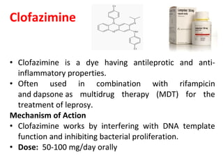 Clofazimine
• Clofazimine is a dye having antileprotic and anti-
inflammatory properties.
• Often used in combination with rifampicin
and dapsone as multidrug therapy (MDT) for the
treatment of leprosy.
Mechanism of Action
• Clofazimine works by interfering with DNA template
function and inhibiting bacterial proliferation.
• Dose: 50-100 mg/day orally
 