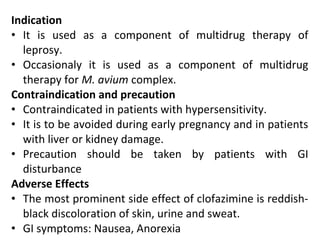 Indication
• It is used as a component of multidrug therapy of
leprosy.
• Occasionaly it is used as a component of multidrug
therapy for M. avium complex.
Contraindication and precaution
• Contraindicated in patients with hypersensitivity.
• It is to be avoided during early pregnancy and in patients
with liver or kidney damage.
• Precaution should be taken by patients with GI
disturbance
Adverse Effects
• The most prominent side effect of clofazimine is reddish-
black discoloration of skin, urine and sweat.
• GI symptoms: Nausea, Anorexia
 