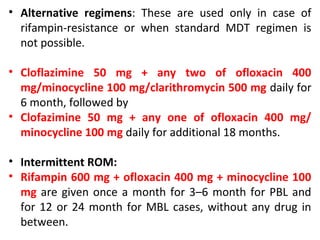 • Alternative regimens: These are used only in case of
rifampin-resistance or when standard MDT regimen is
not possible.
• Cloflazimine 50 mg + any two of ofloxacin 400
mg/minocycline 100 mg/clarithromycin 500 mg daily for
6 month, followed by
• Clofazimine 50 mg + any one of ofloxacin 400 mg/
minocycline 100 mg daily for additional 18 months.
• Intermittent ROM:
• Rifampin 600 mg + ofloxacin 400 mg + minocycline 100
mg are given once a month for 3–6 month for PBL and
for 12 or 24 month for MBL cases, without any drug in
between.
 