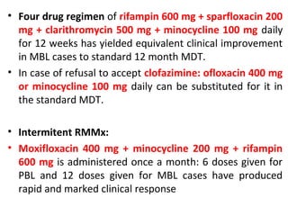 • Four drug regimen of rifampin 600 mg + sparfloxacin 200
mg + clarithromycin 500 mg + minocycline 100 mg daily
for 12 weeks has yielded equivalent clinical improvement
in MBL cases to standard 12 month MDT.
• In case of refusal to accept clofazimine: ofloxacin 400 mg
or minocycline 100 mg daily can be substituted for it in
the standard MDT.
• Intermitent RMMx:
• Moxifloxacin 400 mg + minocycline 200 mg + rifampin
600 mg is administered once a month: 6 doses given for
PBL and 12 doses given for MBL cases have produced
rapid and marked clinical response
 