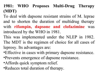 1981: WHO Proposes Multi-Drug Therapy
(MDT)
To deal with dapsone resistant strains of M. leprae
and to shorten the duration of multidrug therapy
with rifampin, dapsone and clofazimine was
introduced by the WHO in 1981.
This was implemented under the NLEP in 1982.
The MDT is the regimen of choice for all cases of
leprosy. Its advantages are:
•Effective in cases with primary dapsone resistance.
•Prevents emergence of dapsone resistance.
•Affords quick symptom relief.
•Reduces total duration of therapy.
 
